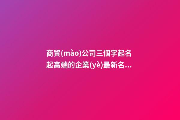 商貿(mào)公司三個字起名 起高端的企業(yè)最新名字-名學(xué)網(wǎng)-第1張-公司起名-玄機派